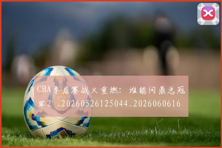 CBA季后赛战火重燃:谁能问鼎总冠军?_20260526125044_20260606165213
