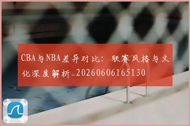 CBA与NBA差异对比：联赛风格与文化深度解析_20260606165130