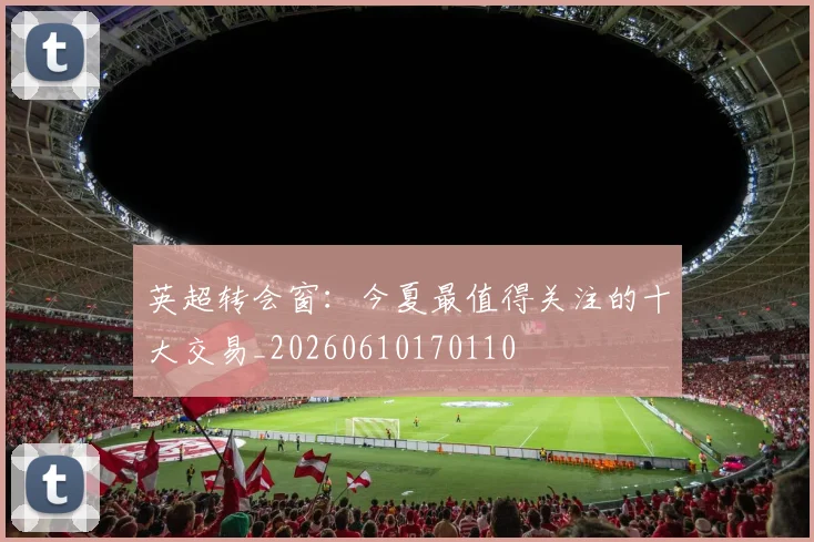 英超转会窗:今夏最值得关注的十大交易_20260610170110