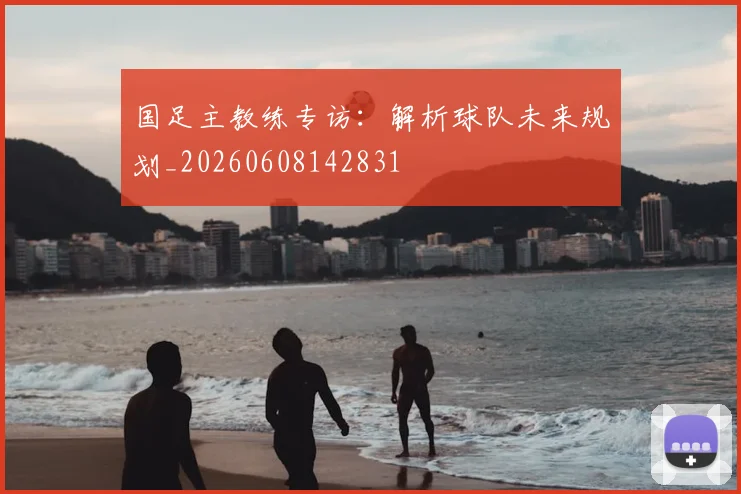 国足主教练专访：解析球队未来规划_20260608142831