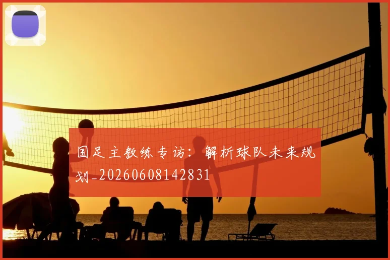 国足主教练专访:解析球队未来规划_20260608142831