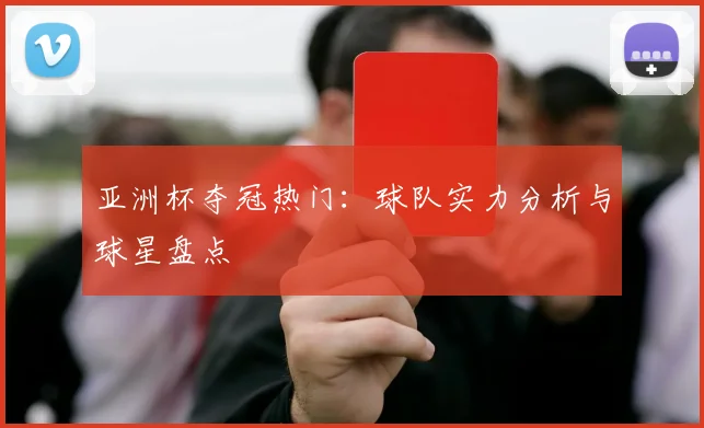亚洲杯夺冠热门:球队实力分析与球星盘点