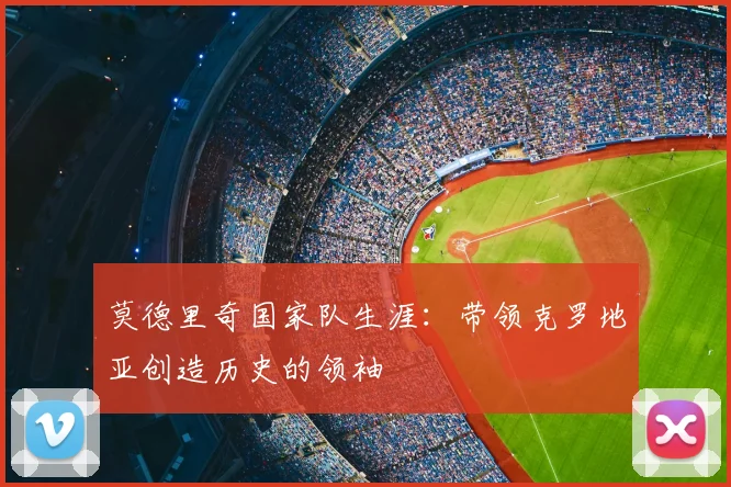 莫德里奇国家队生涯：带领克罗地亚创造历史的领袖