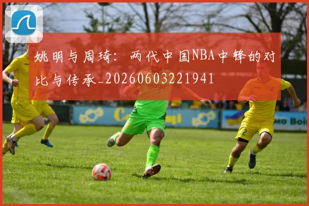 姚明与周琦:两代中国NBA中锋的对比与传承_20260603221941