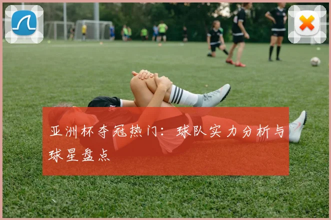 亚洲杯夺冠热门:球队实力分析与球星盘点